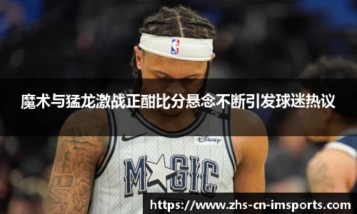 魔术与猛龙激战正酣比分悬念不断引发球迷热议